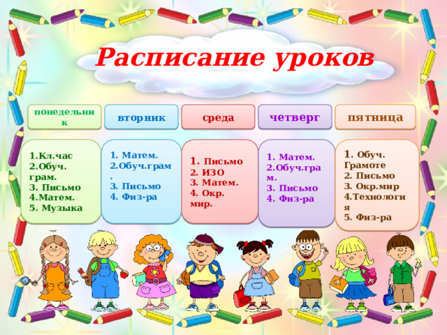 Расписание уроков четверг понедельник среда вторник пятница 1. Матем. 1 . Обуч. Грамоте 1.Кл.час 1. Матем. 1. Письмо 2.Обуч.грам. 2.Обуч. грам. 2. Письмо 2.Обуч.грам. 2. ИЗО 3. Окр.мир 3. Письмо 3. Письмо 3. Письмо 3. Матем. 4.Технология 4. Окр. мир. 4. Физ-ра 4. Физ-ра 4.Матем.  5. Физ-ра  5. Музыка 