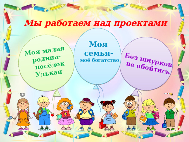 Моя малая родина-  посёлок Улькан Без шнурков не обойтись Мы работаем над проектами Моя семья-  моё богатство  