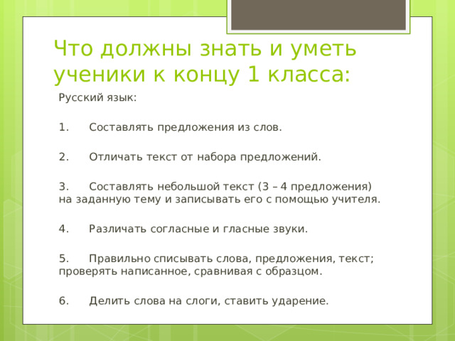 Что должны знать и уметь ученики к концу 1 класса: Русский язык: 1. Составлять предложения из слов. 2. Отличать текст от набора предложений. 3. Составлять небольшой текст (3 – 4 предложения) на заданную тему и записывать его с помощью учителя. 4. Различать согласные и гласные звуки. 5. Правильно списывать слова, предложения, текст; проверять написанное, сравнивая с образцом. 6. Делить слова на слоги, ставить ударение. 