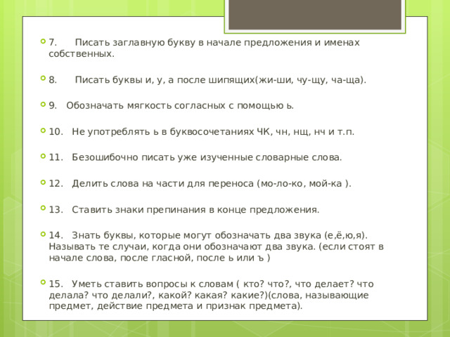 7. Писать заглавную букву в начале предложения и именах собственных. 8. Писать буквы и, у, а после шипящих(жи-ши, чу-щу, ча-ща). 9. Обозначать мягкость согласных с помощью ь. 10. Не употреблять ь в буквосочетаниях ЧК, чн, нщ, нч и т.п. 11. Безошибочно писать уже изученные словарные слова. 12. Делить слова на части для переноса (мо-ло-ко, мой-ка ). 13. Ставить знаки препинания в конце предложения. 14. Знать буквы, которые могут обозначать два звука (е,ё,ю,я). Называть те случаи, когда они обозначают два звука. (если стоят в начале слова, после гласной, после ь или ъ ) 15. Уметь ставить вопросы к словам ( кто? что?, что делает? что делала? что делали?, какой? какая? какие?)(слова, называющие предмет, действие предмета и признак предмета). 