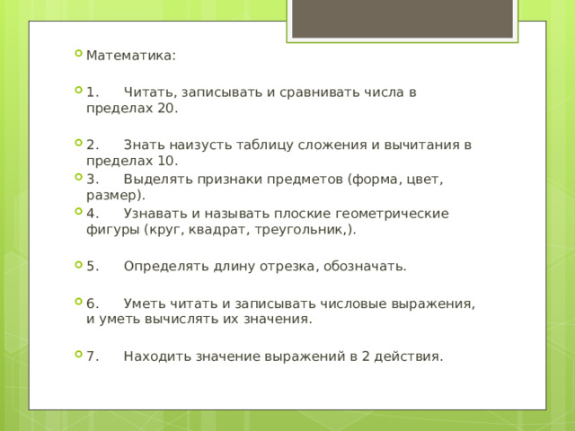 Математика: 1. Читать, записывать и сравнивать числа в пределах 20. 2. Знать наизусть таблицу сложения и вычитания в пределах 10. 3. Выделять признаки предметов (форма, цвет, размер). 4. Узнавать и называть плоские геометрические фигуры (круг, квадрат, треугольник,). 5. Определять длину отрезка, обозначать. 6. Уметь читать и записывать числовые выражения, и уметь вычислять их значения. 7. Находить значение выражений в 2 действия. 
