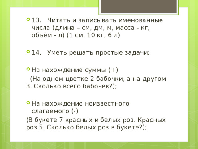 13. Читать и записывать именованные числа (длина – см, дм, м, масса - кг, объём - л) (1 см, 10 кг, 6 л) 14. Уметь решать простые задачи: На нахождение суммы (+)  (На одном цветке 2 бабочки, а на другом 3. Сколько всего бабочек?); На нахождение неизвестного слагаемого (-) (В букете 7 красных и белых роз. Красных роз 5. Сколько белых роз в букете?); 