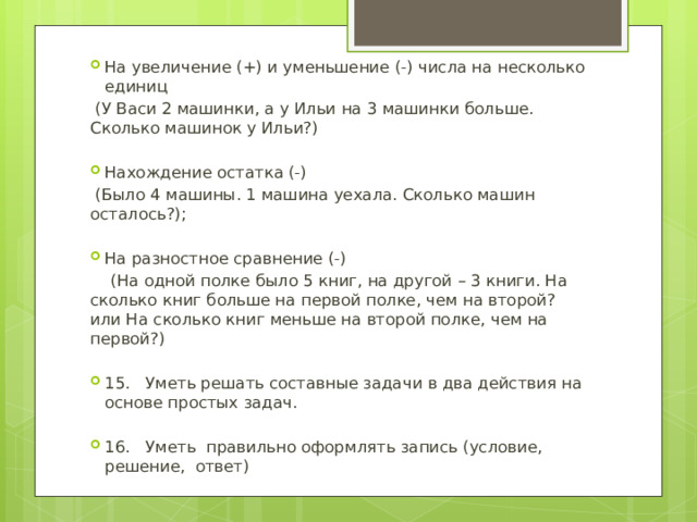 На увеличение (+) и уменьшение (-) числа на несколько единиц  (У Васи 2 машинки, а у Ильи на 3 машинки больше. Сколько машинок у Ильи?) Нахождение остатка (-)  (Было 4 машины. 1 машина уехала. Сколько машин осталось?); На разностное сравнение (-)  (На одной полке было 5 книг, на другой – 3 книги. На сколько книг больше на первой полке, чем на второй? или На сколько книг меньше на второй полке, чем на первой?) 15. Уметь решать составные задачи в два действия на основе простых задач. 16. Уметь правильно оформлять запись (условие, решение, ответ) 
