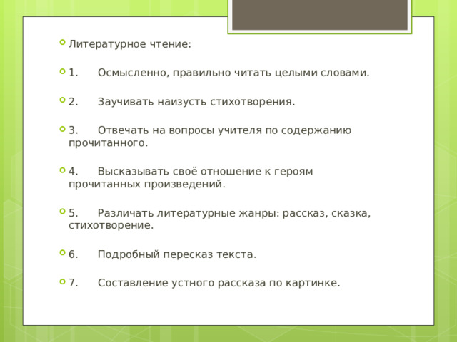 Литературное чтение: 1. Осмысленно, правильно читать целыми словами. 2. Заучивать наизусть стихотворения. 3. Отвечать на вопросы учителя по содержанию прочитанного. 4. Высказывать своё отношение к героям прочитанных произведений. 5. Различать литературные жанры: рассказ, сказка, стихотворение. 6. Подробный пересказ текста. 7. Составление устного рассказа по картинке. 