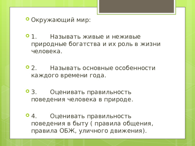 Окружающий мир: 1. Называть живые и неживые природные богатства и их роль в жизни человека. 2. Называть основные особенности каждого времени года. 3. Оценивать правильность поведения человека в природе. 4. Оценивать правильность поведения в быту ( правила общения, правила ОБЖ, уличного движения). 