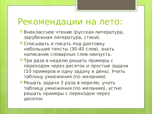 Рекомендации на лето: Внеклассное чтение (русская литература, зарубежная литература, стихи). Списывать и писать под диктовку небольшие тексты (30-40 слов), знать написание словарных слов наизусть. Три раза в неделю решать примеры с переходом через десяток и простые задачи (10 примеров и одну задачу в день). Учить таблицу умножения (по желанию). Решать задачи 3 раза в неделю, учить таблицу умножения (по желанию), устно решать примеры с переходом через десяток 