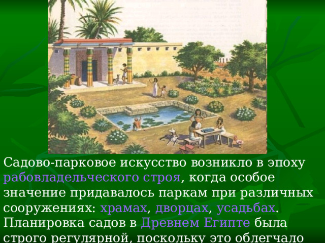 Садово-парковое искусство возникло в эпоху  рабовладельческого строя , когда особое значение придавалось паркам при различных сооружениях:  храмах ,  дворцах ,  усадьбах . Планировка садов в  Древнем Египте  была строго регулярной, поскольку это облегчало  орошение  растений. 