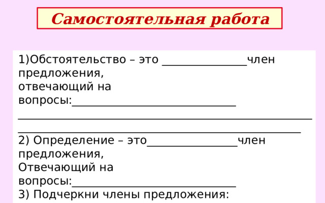 Самостоятельная работа 1)Обстоятельство – это _______________член предложения, отвечающий на вопросы:_____________________________ ______________________________________________________________________________________________________ 2) Определение – это________________член предложения, Отвечающий на вопросы:_____________________________ 3) Подчеркни члены предложения: Из окна подул сильный ветер. Маленькая девочка сидела у окна. 