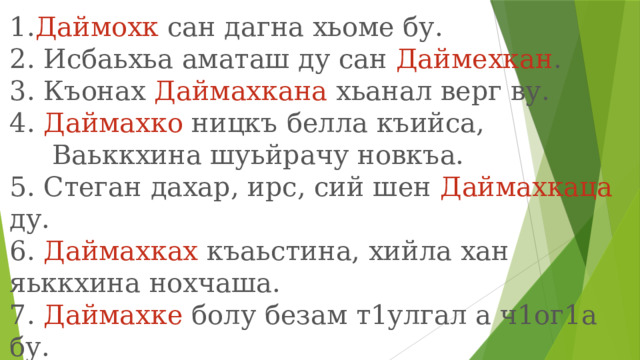 1. Даймохк сан дагна хьоме бу.  2. Исбаьхьа аматаш ду сан Даймехкан . 3. Къонах Даймахкана хьанал верг ву.  4. Даймахко ницкъ белла къийса,   Ваьккхина шуьйрачу новкъа. 5. Стеган дахар, ирс, сий шен Даймахкаца ду.  6. Даймахках къаьстина, хийла хан яьккхина нохчаша.  7. Даймахке болу безам т1улгал а ч1ог1а бу.  8. Даймахкал хьоме х1умма а дац. 