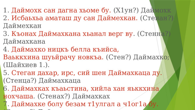 1. Даймохк сан дагна хьоме бу. (Х1ун?) Даймохк  2 . Исбаьхьа аматаш ду сан Даймехкан. (Стенан?) Даймехкан  3. Къонах Даймахкана хьанал верг ву . (Стенна?) Даймахкана  4 . Даймахко ницкъ белла къийса, Ваьккхина шуьйрачу новкъа. (Стен?) Даймахко;  (Шайхиев 1.).  5. Стеган дахар, ирс, сий шен Даймахкаца ду. (Стенца?) Даймахкаца  6 . Даймахках къаьстина, хийла хан яьккхина нохчаша . (Стенах?) Даймахках  7. Даймахке болу безам т1улгал а ч1ог1а бу. (Стенга?) Даймахке  8. Даймахкал хьоме х1умма а дац. (Стенал?) Даймахкал 