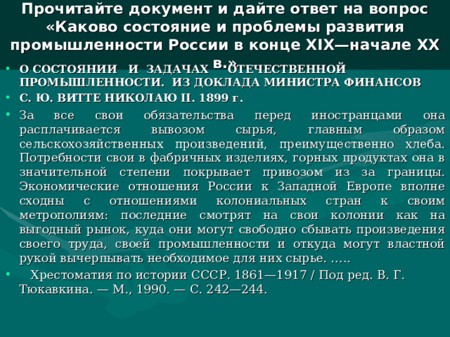  Прочитайте документ и дайте ответ на вопрос «Каково состояние и проблемы развития промышленности России в конце Х I Х—начале ХХ в.»   О СОСТОЯНИИ И ЗАДАЧАХ ОТЕЧЕСТВЕННОЙ ПРОМЫШЛЕННОСТИ. ИЗ ДОКЛАДА МИНИСТРА ФИНАНСОВ С. Ю. ВИТТЕ НИКОЛАЮ II . 1899 г. За все свои обязательства перед иностранцами она расплачивается вывозом сырья, главным образом сельскохозяйственных произведений, преимущественно хлеба. Потребности свои в фабричных изделиях, горных продуктах она в значительной степени покрывает привозом из за границы. Экономические отношения России к Западной Европе вполне сходны с отношениями колониальных стран к своим метрополиям: последние смотрят на свои колонии как на выгодный рынок, куда они могут свободно сбывать произведения своего труда, своей промышленности и откуда могут властной рукой вычерпывать необходимое для них сырье. …..  Хрестоматия по истории СССР. 1861—1917 / Под ред. В. Г. Тюкавкина. — М., 1990. — С. 242—244.  