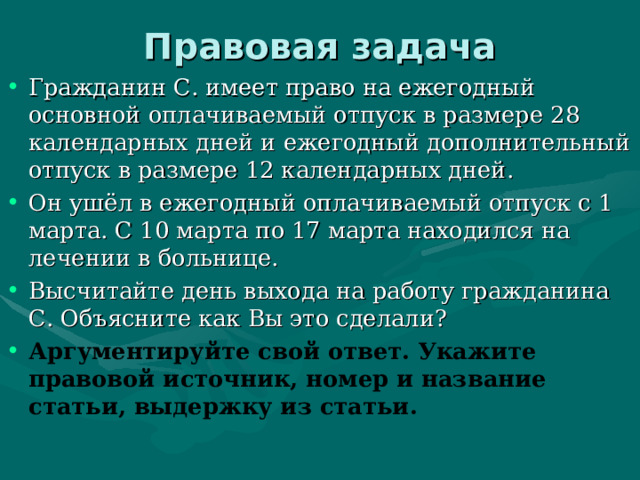 Правовая задача Гражданин С. имеет право на ежегодный основной оплачиваемый отпуск в размере 28 календарных дней и ежегодный дополнительный отпуск в размере 12 календарных дней. Он ушёл в ежегодный оплачиваемый отпуск с 1 марта. С 10 марта по 17 марта находился на лечении в больнице. Высчитайте день выхода на работу гражданина С. Объясните как Вы это сделали? Аргументируйте свой ответ. Укажите правовой источник, номер и название статьи, выдержку из статьи.  