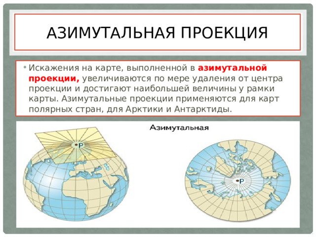 Азимутальная проекция Искажения на карте, выполненной в азимутальной проекции, увеличиваются по мере удаления от центра проекции и достигают наибольшей величины у рамки карты. Азимутальные проекции применяются для карт полярных стран, для Арктики и Антарктиды. 