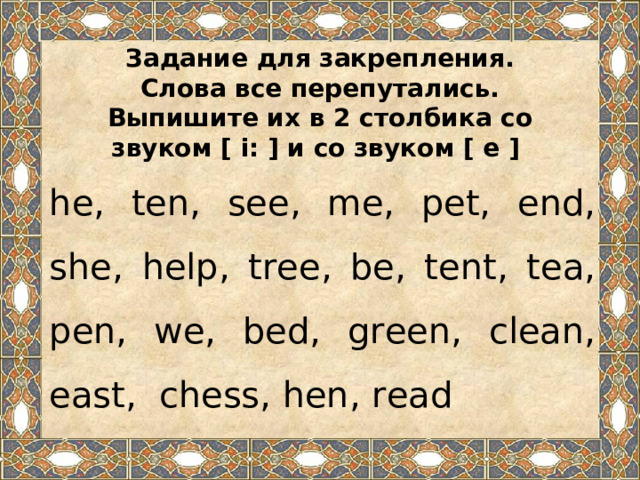 Задание для закрепления.  Слова все перепутались.  Выпишите их в 2 столбика со  звуком [ i: ] и со звуком [ e ] he, ten, see, me, pet, end, she, help, tree, be, tent, tea, pen, we, bed, green, clean, east, chess, hen, read 