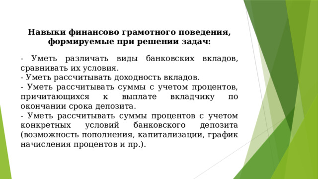 Навыки финансово грамотного поведения, формируемые при решении задач: - Уметь различать виды банковских вкладов, сравнивать их условия. - Уметь рассчитывать доходность вкладов. - Уметь рассчитывать суммы с учетом процентов, причитающихся к выплате вкладчику по окончании срока депозита. - Уметь рассчитывать суммы процентов с учетом конкретных условий банковского депозита (возможность пополнения, капитализации, график начисления процентов и пр.). 