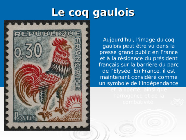 Le coq gaulois   Aujourd’hui, l’image du coq gaulois peut être vu dans la presse grand public en France et à la résidence du président français sur la barrière du parc de l’Elysée. En France, il est maintenant considéré comme un symbole de l’indépendance et la liberté, ainsi que l’arrogance et de la combativité.   