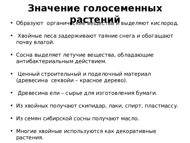 Значение голосеменных растений Образуют органические вещества и выделяют кислород.   Хвойные леса задерживают таяние снега и обогащают почву влагой.  Сосна выделяет летучие вещества, обладающие антибактериальным действием.   Ценный строительный и поделочный материал (древесина секвойи – красное дерево).   Древесина ели – сырье для изготовления бумаги.  Из хвойных получают скипидар, лаки, спирт, пластмассу.  Из семян сибирской сосны получают масло.  Многие хвойные используются как декоративные растения. 