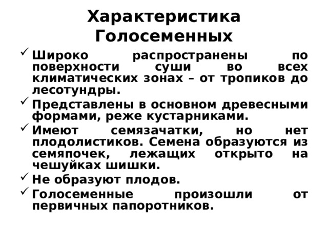 Характеристика Голосеменных Широко распространены по поверхности суши во всех климатических зонах – от тропиков до лесотундры. Представлены в основном древесными формами, реже кустарниками. Имеют семязачатки, но нет плодолистиков. Семена образуются из семяпочек, лежащих открыто на чешуйках шишки. Не образуют плодов. Голосеменные произошли от первичных папоротников.  