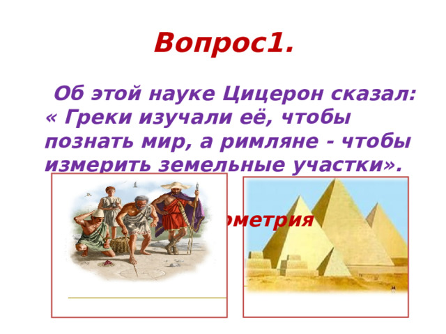 Вопрос1.  Об этой науке Цицерон сказал: « Греки изучали её, чтобы познать мир, а римляне - чтобы измерить земельные участки».   ответ: геометрия 
