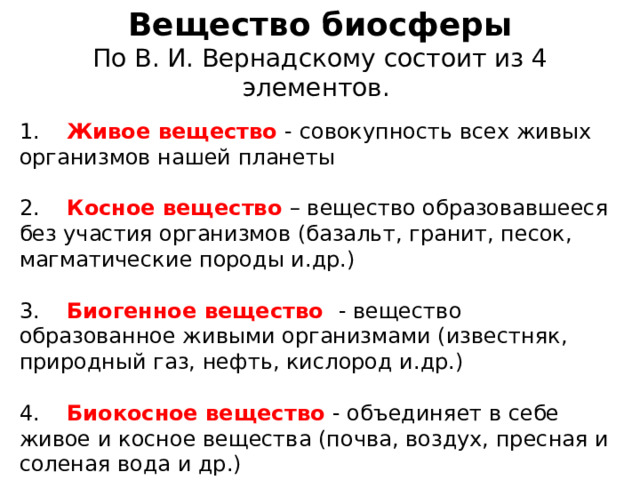 Вещество биосферы По В. И. Вернадскому состоит из 4 элементов. 1.  Живое вещество - совокупность всех живых организмов нашей планеты 2. Косное вещество – вещество образовавшееся без участия организмов (базальт, гранит, песок, магматические породы и.др.) 3. Биогенное вещество - вещество образованное живыми организмами (известняк, природный газ, нефть, кислород и.др.) 4. Биокосное вещество - объединяет в себе живое и косное вещества (почва, воздух, пресная и соленая вода и др.) 