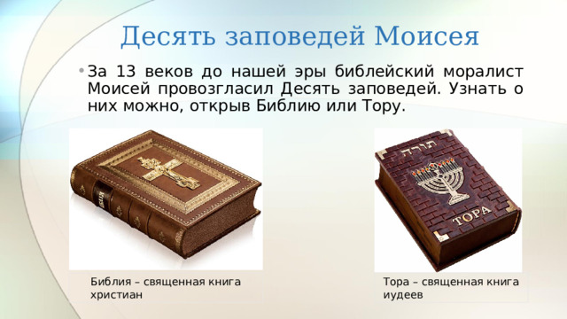 Десять заповедей Моисея За 13 веков до нашей эры библейский моралист Моисей провозгласил Десять заповедей. Узнать о них можно, открыв Библию или Тору. Библия – священная книга христиан Тора – священная книга иудеев 