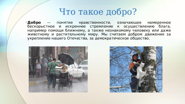 Что такое добро? Добро — понятие нравственности, означающее намеренное бескорыстное и искреннее стремление к осуществлению блага, например помощи ближнему, а также незнакомому человеку или даже животному и растительному миру. Мы считаем добром движение за укрепление нашего Отечества, за демократическое общество. 