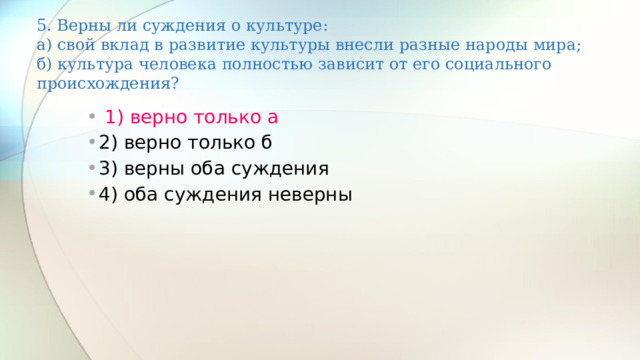 5. Верны ли суждения о культуре:  а) свой вклад в развитие культуры внесли разные народы мира;  б) культура человека полностью зависит от его социального происхождения?    1) верно только а 2) верно только б 3) верны оба суждения 4) оба суждения неверны 