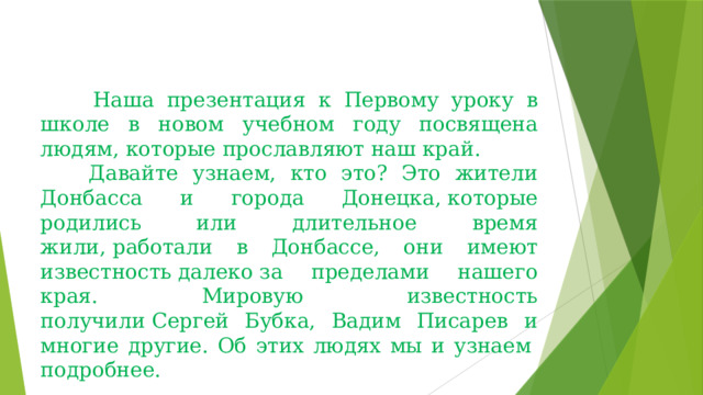       Наша презентация к Первому уроку в школе в новом учебном году посвящена людям, которые прославляют наш край.       Давайте узнаем, кто это? Это жители Донбасса и города Донецка, которые родились или длительное время жили, работали в Донбассе, они имеют известность далеко за пределами нашего края. Мировую известность получили Сергей Бубка, Вадим Писарев и многие другие. Об этих людях мы и узнаем  подробнее. 