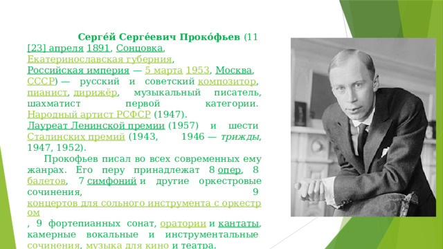     Серге́й Серге́евич Проко́фьев  (11  [23] апреля   1891 ,  Сонцовка ,  Екатеринославская губерния ,  Российская империя  —  5 марта   1953 ,  Москва ,  СССР ) — русский и советский  композитор ,  пианист ,  дирижёр , музыкальный писатель, шахматист первой категории.  Народный артист РСФСР  (1947).  Лауреат Ленинской премии  (1957) и шести  Сталинских премий  (1943, 1946 —  трижды , 1947, 1952).       Прокофьев писал во всех современных ему жанрах. Его перу принадлежат 8  опер , 8  балетов , 7  симфоний  и другие оркестровые сочинения, 9  концертов для сольного инструмента с оркестром , 9 фортепианных сонат,  оратории  и  кантаты , камерные вокальные и инструментальные  сочинения ,  музыка для кино  и театра. 