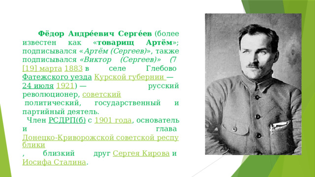       Фёдор Андре́евич Серге́ев  (более известен как « товарищ Артём »; подписывался « Артём (Сергеев) », также подписывался  «Виктор (Сергеев)» ( 7  [19] марта   1883  в селе Глебово  Фатежского уезда   Курской губернии  —  24 июля   1921 ) — русский революционер,  советский  политический, государственный и партийный деятель.   Член  РСДРП(б)  с  1901 года , основатель и глава  Донецко-Криворожской советской республики , близкий друг  Сергея Кирова  и  Иосифа Сталина . 
