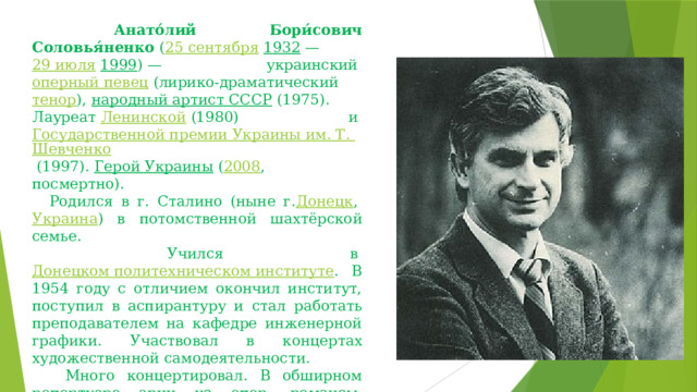     Анато́лий Бори́сович Соловья́ненко  ( 25 сентября   1932  —  29 июля   1999 ) — украинский  оперный певец  (лирико-драматический  тенор ),  народный артист СССР  (1975). Лауреат  Ленинской  (1980) и  Государственной премии Украины им. Т. Шевченко  (1997).  Герой Украины  ( 2008 , посмертно).     Родился в г. Сталино (ныне г. Донецк ,  Украина ) в потомственной шахтёрской семье.     Учился в  Донецком политехническом институте .  В 1954 году с отличием окончил институт, поступил в аспирантуру и стал работать преподавателем на кафедре инженерной графики. Участвовал в концертах художественной самодеятельности.     Много концертировал. В обширном репертуаре  арии из опер, романсы, украинские и русские народные, неаполитанские песни. 