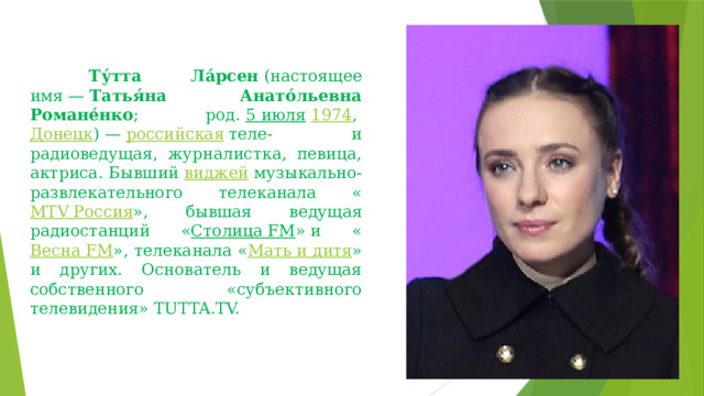     Ту́тта Ла́рсен  (настоящее имя —  Татья́на Анато́льевна Романе́нко ; род.  5 июля   1974 ,  Донецк ) —  российская  теле- и радиоведущая, журналистка, певица, актриса. Бывший  виджей  музыкально-развлекательного телеканала « MTV Россия », бывшая ведущая радиостанций « Столица FM » и « Весна FM », телеканала « Мать и дитя » и других. Основатель и ведущая собственного «субъективного телевидения» TUTTA.TV. 