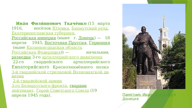   Ива́н Фили́ппович Ткаче́нко  (15 марта 1916, посёлок  Юзовка ,  Бахмутский уезд ,  Екатеринославская губерния ,  Российская империя  (ныне г.  Донецк ) — 18 апреля 1945,  Восточная Пруссия ,  Германия  (ныне  Калининградская область   Российская Федерация )) — начальник  разведки  3-го  артиллерийского дивизиона  22-го гвардейского артиллерийского Евпаторийского Краснознамённого полка  3-й гвардейской стрелковой Волновахской дивизии   2-й гвардейской армии   3-го Белорусского фронта ,  гвардии   лейтенант .  Герой Советского Союза  (19 апреля 1945 года). Памятник Ивану Ткаченко   в Донецке 