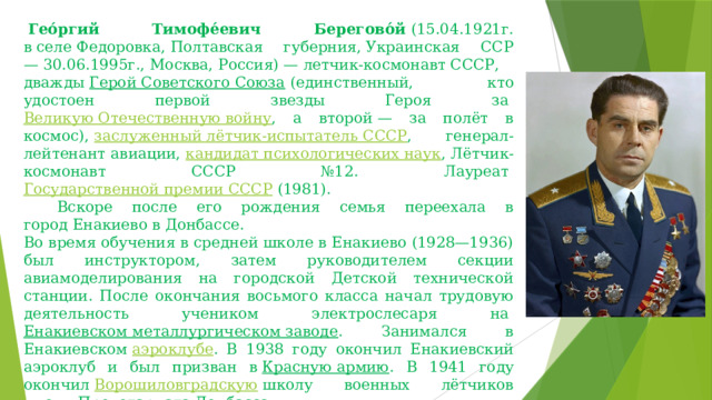   Гео́ргий Тимофе́евич Берегово́й  (15.04.1921г. в селе Федоровка, Полтавская губерния, Украинская ССР — 30.06.1995г., Москва, Россия) — летчик-космонавт СССР,  дважды  Герой Советского Союза  (единственный, кто удостоен первой звезды Героя за  Великую Отечественную войну , а второй — за полёт в космос),  заслуженный лётчик-испытатель СССР , генерал-лейтенант авиации,  кандидат психологических наук , Лётчик-космонавт СССР №12. Лауреат  Государственной премии СССР  (1981).       Вскоре после его рождения семья переехала в город Енакиево в Донбассе. Во время обучения в средней школе в Енакиево (1928—1936) был инструктором, затем руководителем секции авиамоделирования на городской Детской технической станции. После окончания восьмого класса начал трудовую деятельность учеником электрослесаря на  Енакиевском металлургическом заводе . Занимался в Енакиевском  аэроклубе . В 1938 году окончил Енакиевский аэроклуб и был призван в  Красную армию . В 1941 году окончил  Ворошиловградскую  школу военных лётчиков имени Пролетариата Донбасса. 