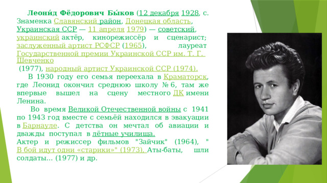      Леони́д Фёдорович Бы́ков  ( 12 декабря   1928 , с. Знаменка  Славянский район ,  Донецкая область ,  Украинская ССР  —  11 апреля   1979 ) —  советский ,  украинский  актёр, кинорежиссёр и сценарист;  заслуженный артист РСФСР  ( 1965 ), лауреат  Государственной премии Украинской ССР им. Т. Г. Шевченко  (1977),  народный артист Украинской ССР  (1974).     В 1930 году его семья переехала в  Краматорск , где Леонид окончил среднюю школу № 6, там же впервые вышел на сцену местного  ДК  имени Ленина.     Во время  Великой Отечественной войны  с 1941 по 1943 год вместе с семьёй находился в эвакуации в  Барнауле . С детства он мечтал об авиации и дважды поступал в  лётные училища.                   Актер и режиссер фильмов 