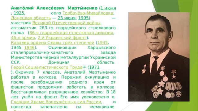 Анато́лий Алексе́евич Марты́ненко  ( 1 июня ,  1925 , село  Горбачёво-Михайловка ,  Донецкая область  —  23 июня ,  1995 ) — участник  Великой Отечественной войны , автоматчик 263-го гвардейского стрелкового полка ( 86-я гвардейская стрелковая дивизия ,  46-я армия ,  2-й Украинский фронт ).  Кавалер ордена Славы трёх степеней  ( 1945 , 1945,  1946 ). Оцинковщик Харцызского сталепроволочно-канатного завода Министерства чёрной металлургии Украинской ССР, Донецкая область  Герой Социалистического Труда [1]  ( 1971 ).   Окончив 7 классов, Анатолий Мартыненко работал в колхозе. Пережил оккупацию и после освобождения родного края от фашистов продолжил работать в колхозе. Восстанавливал разрушенное хозяйство. В 18 лет ушёл на фронт. Его имя увековечено в  Главном Храме Вооружённых сил России , и навсегда запечатлено на мемориале  «Дорога памяти» 