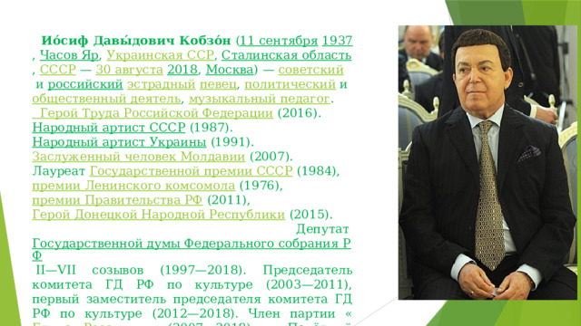   Ио́сиф Давы́дович Кобзо́н  ( 11 сентября   1937 ,  Часов Яр ,  Украинская ССР ,  Сталинская область ,  СССР  —  30 августа   2018 ,  Москва ) —  советский  и  российский   эстрадный   певец ,  политический  и  общественный деятель ,  музыкальный педагог .   Герой Труда Российской Федерации   (2016).  Народный артист СССР  (1987).  Народный артист Украины  (1991).  Заслуженный человек Молдавии  (2007). Лауреат  Государственной премии СССР  (1984),  премии Ленинского комсомола  (1976),  премии Правительства РФ  (2011),  Герой Донецкой Народной Республики  (2015).   Депутат  Государственной думы Федерального собрания РФ  II—VII созывов (1997—2018). Председатель комитета ГД РФ по культуре (2003—2011), первый заместитель председателя комитета ГД РФ по культуре (2012—2018). Член партии « Единая Россия » (2007—2018). Почётный гражданин 28 городов. 