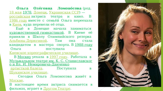     О́льга Оле́говна Ломоно́сова  (род.  18 мая   1978 ,  Донецк ,  Украинская ССР ) —  российская  актриса театра и кино. В   1986 году  вместе с семьёй Ольга переехала в  Киев , куда перевели её отца.     Ещё в Донецке начала заниматься  художественной гимнастикой . В Киеве её приняли в Школу Олимпийского резерва  Альбины Дерюгиной . Там она стала кандидатом в мастера спорта. В  1988 году  Ольга поступила в  Киевское хореографическое училище .     В  Москву  уехала в  1997 году . Работала в  Музыкальном театре им. К. С. Станиславского и Вл. И. Немировича-Данченко   артисткой балета . Поступила в  Щукинское училище .      Сегодня Ольга Ломоносова живёт в  Москве . В настоящее время актриса снимается в фильмах, играет в  Другом Театре . 