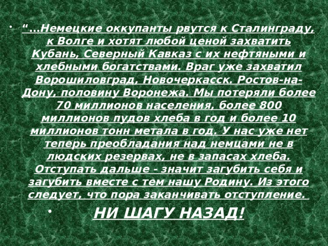 “… Немецкие оккупанты рвутся к Сталинграду, к Волге и хотят любой ценой захватить Кубань, Северный Кавказ с их нефтяными и хлебными богатствами. Враг уже захватил Ворошиловград, Новочеркасск. Ростов-на-Дону, половину Воронежа. Мы потеряли более 70 миллионов населения, более 800 миллионов пудов хлеба в год и более 10 миллионов тонн метала в год. У нас уже нет теперь преобладания над немцами не в людских резервах, не в запасах хлеба. Отступать дальше - значит загубить себя и загубить вместе с тем нашу Родину. Из этого следует, что пора заканчивать отступление. НИ ШАГУ НАЗАД! 