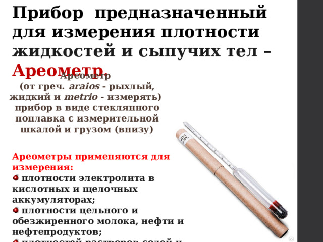 Прибор предназначенный для измерения плотности жидкостей и сыпучих тел – Ареометр. Ареометр (от греч. araios - рыхлый, жидкий и metrio - измерять) прибор в виде стеклянного поплавка с измерительной шкалой и грузом (внизу) Ареометры применяются для измерения:  плотности электролита в кислотных и щелочных аккумуляторах;  плотности цельного и обезжиренного молока, нефти и нефтепродуктов;  плотностей растворов солей и кислот, растворов цемента, бетона и др. 