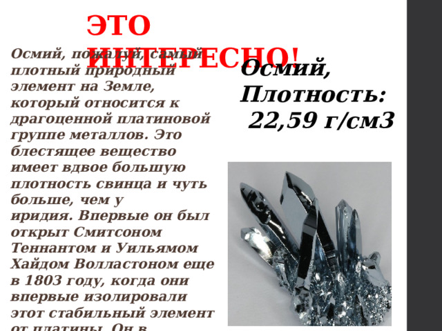 ЭТО ИНТЕРЕСНО! Осмий, пожалуй, самый плотный природный элемент на Земле, который относится к драгоценной платиновой группе металлов. Это блестящее вещество имеет вдвое большую плотность свинца и чуть больше, чем у иридия. Впервые он был открыт Смитсоном Теннантом и Уильямом Хайдом Волластоном еще в 1803 году, когда они впервые изолировали этот стабильный элемент от платины. Он в основном используется в материалах, где чрезвычайно важна высокая прочность. Осмий, Плотность:  22,59 г/см3 