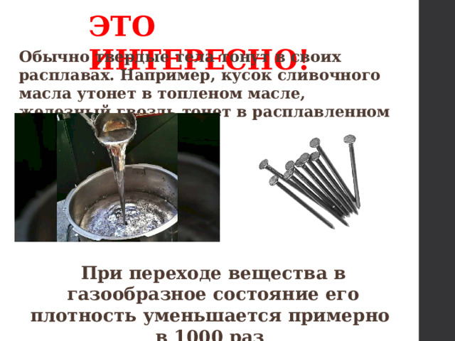 ЭТО ИНТЕРЕСНО! Обычно твердые тела тонут в своих расплавах. Например, кусок сливочного масла утонет в топленом масле, железный гвоздь тонет в расплавленном железе. При переходе вещества в газообразное состояние его плотность уменьшается примерно в 1000 раз  