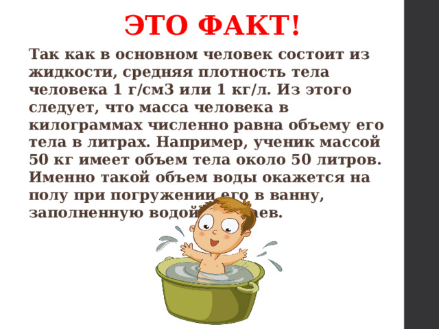 ЭТО ФАКТ! Так как в основном человек состоит из жидкости,   средняя плотность тела человека   1 г/см3 или 1 кг/л. Из этого следует, что масса человека в килограммах численно равна объему его тела в литрах. Например, ученик массой 50 кг имеет объем тела около 50 литров. Именно такой объем воды окажется на полу при погружении его в ванну, заполненную водой до краев. 