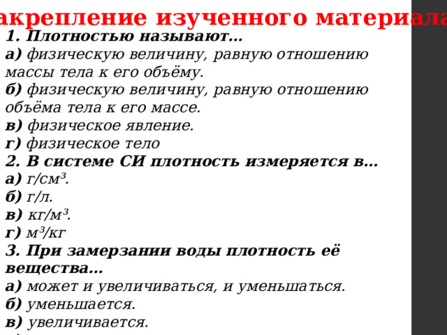 Закрепление изученного материала 1. Плотностью называют… а)  физическую величину, равную отношению массы тела к его объёму. б)  физическую величину, равную отношению объёма тела к его массе. в)  физическое явление. г)  физическое тело 2. В системе СИ плотность измеряется в… а)  г/см³. б)  г/л. в)  кг/м³. г)  м³/кг 3. При замерзании воды плотность её вещества… а)  может и увеличиваться, и уменьшаться. б)  уменьшается. в)  увеличивается. г)  не меняется 