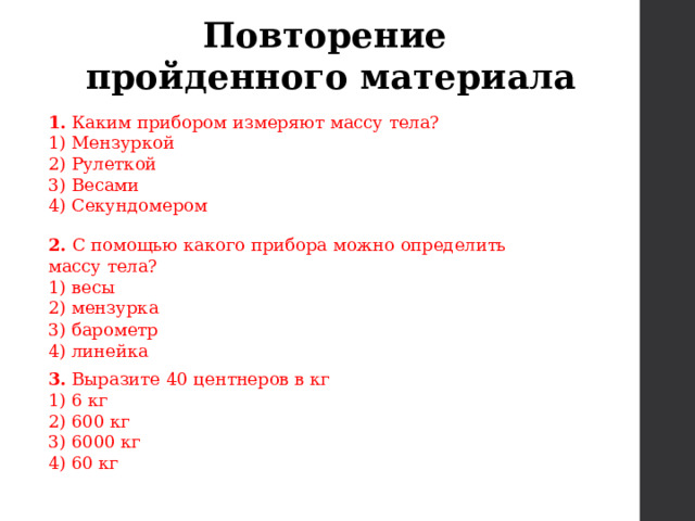 Повторение пройденного материала 1.  Каким прибором измеряют массу тела? 1) Мензуркой  2) Рулеткой  3) Весами  4) Секундомером 2. С помощью какого прибора можно определить массу тела? 1) весы 2) мензурка 3) барометр 4) линейка 3. Выразите 40 центнеров в кг 1) 6 кг 2) 600 кг 3) 6000 кг 4) 60 кг 
