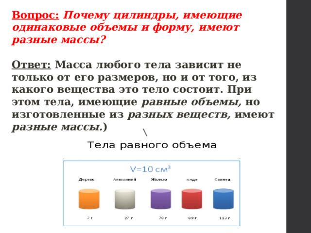 Вопрос:  Почему цилиндры, имеющие одинаковые объемы и форму, имеют разные массы?  Ответ: Масса любого тела зависит не только от его размеров, но и от то­го, из какого вещества это тело состоит. При этом тела, имеющие равные объемы, но изготовленные из разных веществ, имеют раз­ные массы. ) V 1  = V 2  m 1 = m 2  . 
