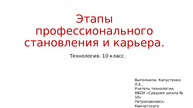 Этапы профессионального становления и карьера. Технология. 10 класс. Выполнила: Капустенко Л.Е., Учитель технологии, МБОУ «Средняя школа № 10» Петропавловск-Камчатского Городского округа. 