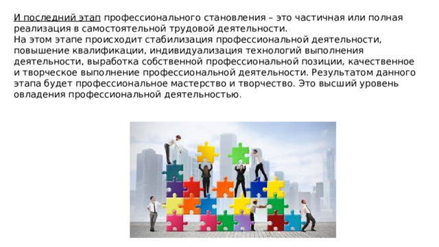 И последний этап  профессионального становления – это частичная или полная реализация в самостоятельной трудовой деятельности. На этом этапе происходит стабилизация профессиональной деятельности, повышение квалификации, индивидуализация технологий выполнения деятельности, выработка собственной профессиональной позиции, качественное и творческое выполнение профессиональной деятельности. Результатом данного этапа будет профессиональное мастерство и творчество. Это высший уровень овладения профессиональной деятельностью . 