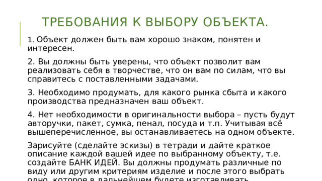 Требования к выбору объекта. 1. Объект должен быть вам хорошо знаком, понятен и интересен. 2. Вы должны быть уверены, что объект позволит вам реализовать себя в творчестве, что он вам по силам, что вы справитесь с поставленными задачами. 3. Необходимо продумать, для какого рынка сбыта и какого производства предназначен ваш объект. 4. Нет необходимости в оригинальности выбора – пусть будут авторучки, пакет, сумка, пенал, посуда и т.п. Учитывая всё вышеперечисленное, вы останавливаетесь на одном объекте. Зарисуйте (сделайте эскизы) в тетради и дайте краткое описание каждой вашей идее по выбранному объекту, т.е. создайте БАНК ИДЕЙ. Вы должны продумать различные по виду или другим критериям изделие и после этого выбрать одно, которое в дальнейшем будете изготавливать. 