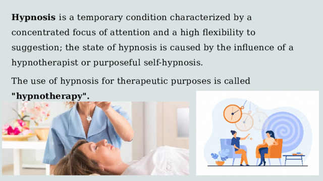 Hypnosis is a temporary condition characterized by a concentrated focus of attention and a high flexibility to suggestion; the state of hypnosis is caused by the influence of a hypnotherapist or purposeful self-hypnosis. The use of hypnosis for therapeutic purposes is called 